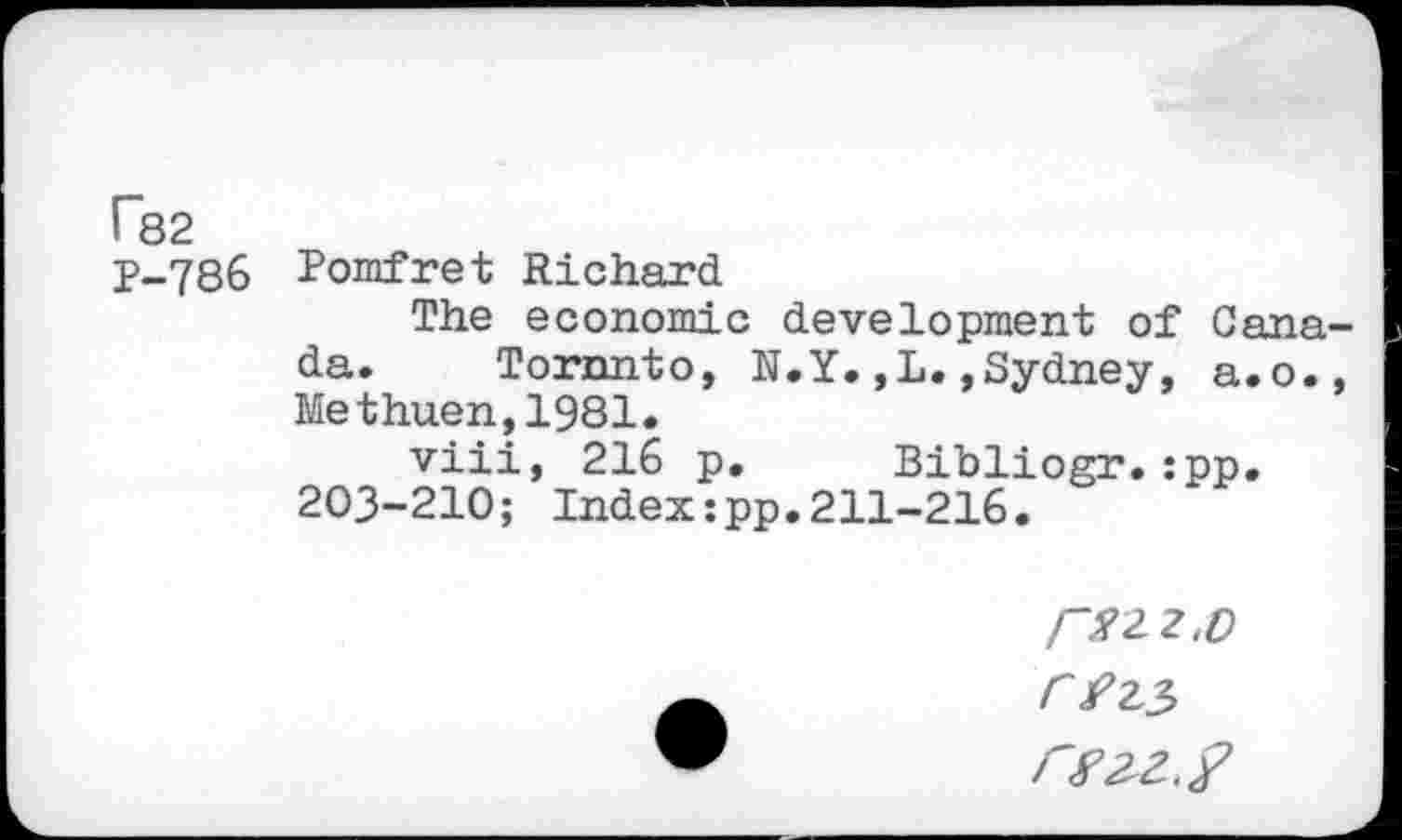 ﻿P82
P-786 Pomfret Richard
The economic development of Canada. Toronto, N.Y.,L.»Sydney, a.o., Methuen,1981.
viii, 216 p. Bibliogr.:pp. 203-210; Index:pp.211-216.
2-2.0
C Jf?23